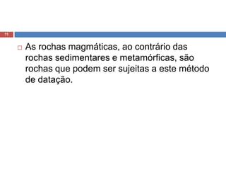 As rochas magmáticas, ao contrário das rochas sedimentares e metamórficas, são rochas que podem ser sujeitas a este método de datação. 11