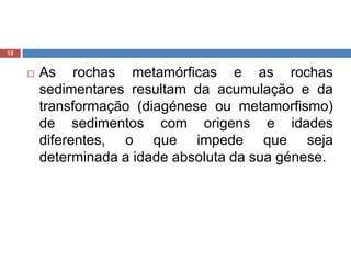 As rochas metamórficas e as rochas sedimentares resultam da acumulação e da transformação (diagénese ou metamorfismo) de sedimentos com origens e idades diferentes, o que impede que seja determinada a idade absoluta da sua génese. 12