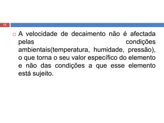 A velocidade de decaimento não é afectada pelas condições ambientais(temperatura, humidade, pressão), o que torna o seu valor específico do elemento e não das condições a que esse elemento está sujeito. 13