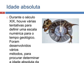 Idade absolutaDurante o século XIX, houve várias tentativas para definir uma escala numérica para o tempo geológico. Foram desenvolvidos vários métodos, para procurar determinar a idade absoluta da Terra. 3