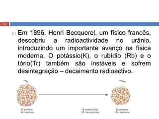Em 1896, HenriBecquerel, um físico francês, descobriu a radioactividade no urânio, introduzindo um importante avanço na física moderna. O potássio(K), o rubídio (Rb) e o tório(Tr) também são instáveis e sofrem desintegração – decaimento radioactivo.4