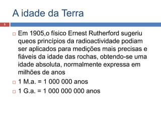 A idade da TerraEm 1905,o físico ErnestRutherford sugeriu queos princípios da radioactividade podiam ser aplicados para medições mais precisas e fiáveis da idade das rochas, obtendo-se uma idade absoluta, normalmente expressa em milhões de anos1 M.a. = 1 000 000 anos1 G.a. = 1 000 000 000 anos5