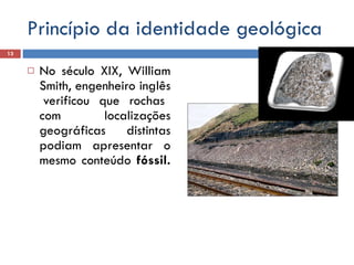Princípio da identidade geológica No século XIX, William Smith, engenheiro inglês  verificou que rochas com localizações geográficas distintas podiam apresentar o mesmo conteúdo  fóssil.  