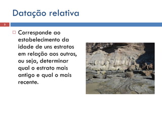 Datação relativa Corresponde ao estabelecimento da idade de uns estratos em relação aos outros, ou seja, determinar qual o estrato mais antigo e qual o mais recente. 
