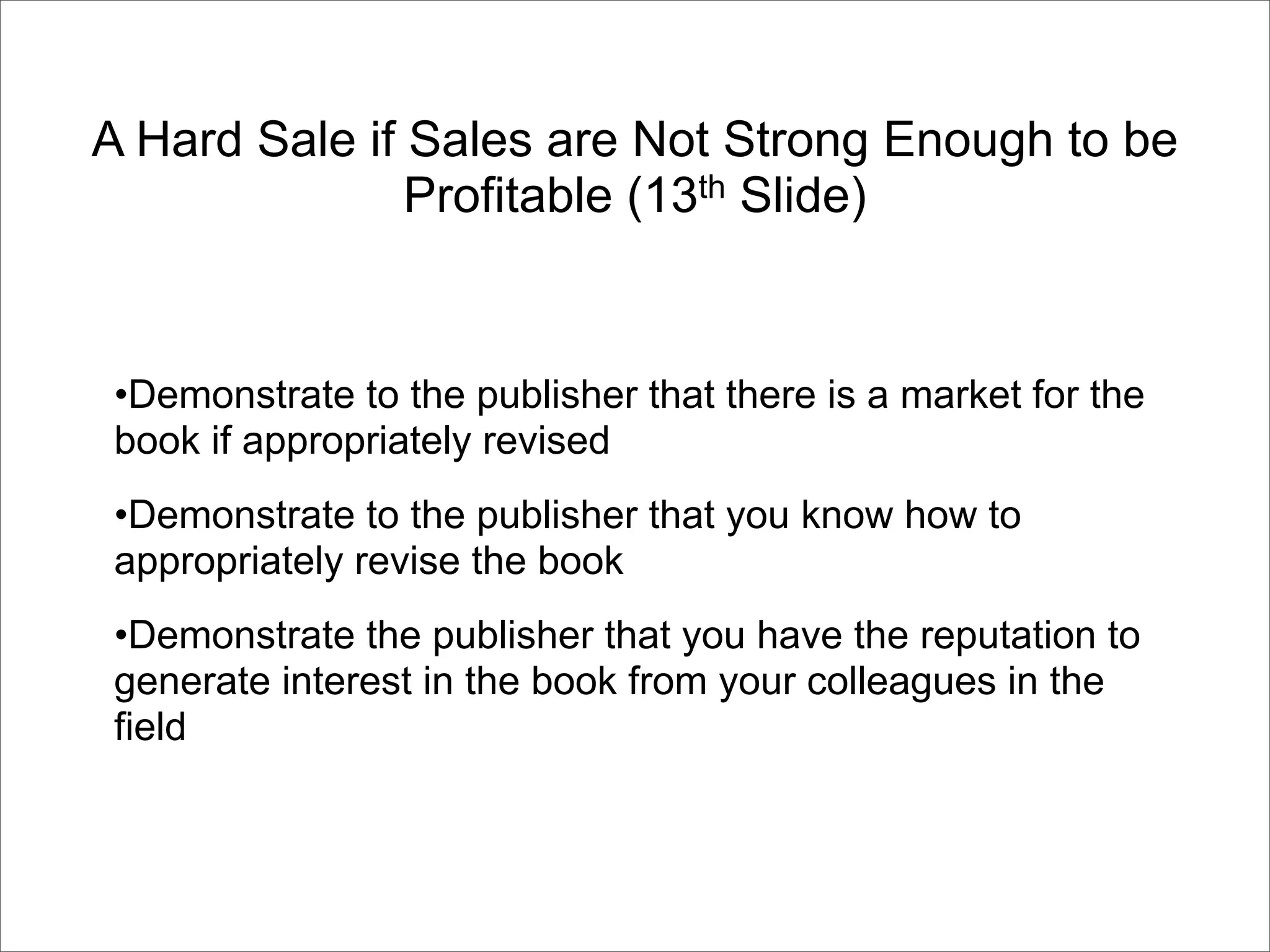 A Hard Sale if Sales are Not Strong Enough to be
               Profitable (13th Slide)


•Demonstrate to the publisher that there is a market for the
book if appropriately revised
•Demonstrate to the publisher that you know how to
appropriately revise the book
•Demonstrate the publisher that you have the reputation to
generate interest in the book from your colleagues in the
field
 