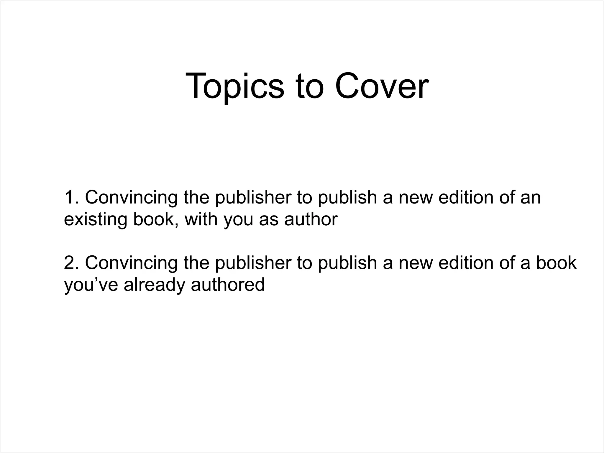 Topics to Cover

1. Convincing the publisher to publish a new edition of an
existing book, with you as author

2. Convincing the publisher to publish a new edition of a book
you’ve already authored
 