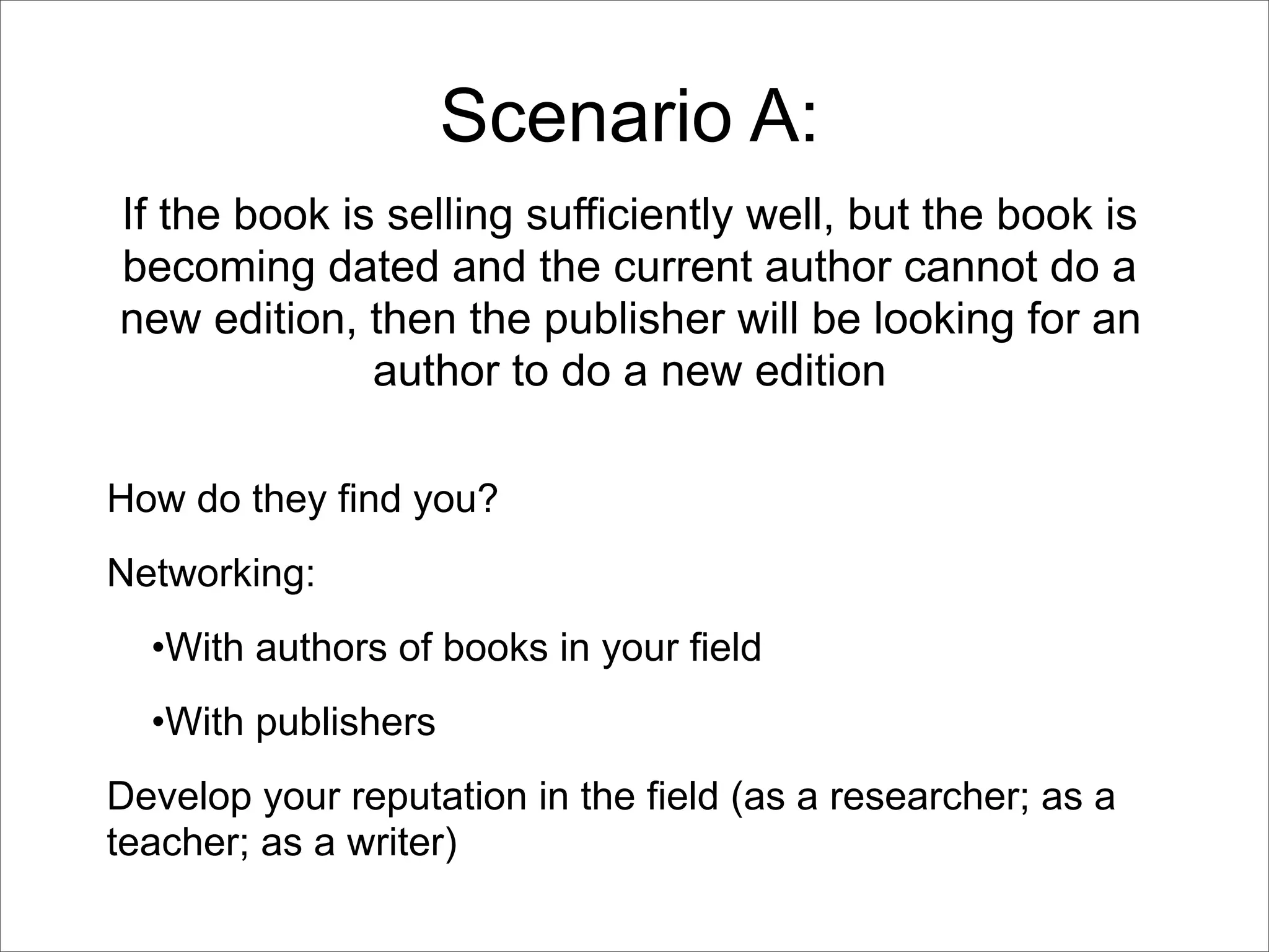 Scenario A:
If the book is selling sufficiently well, but the book is
becoming dated and the current author cannot do a
new edition, then the publisher will be looking for an
              author to do a new edition

How do they find you?
Networking:
  •With authors of books in your field
  •With publishers
Develop your reputation in the field (as a researcher; as a
teacher; as a writer)
 