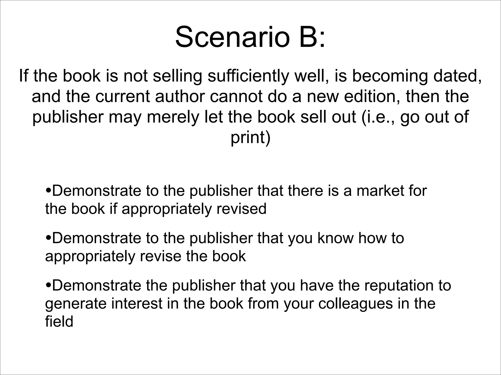Scenario B:
If the book is not selling sufficiently well, is becoming dated,
   and the current author cannot do a new edition, then the
   publisher may merely let the book sell out (i.e., go out of
                              print)


   •Demonstrate to the publisher that there is a market for
   the book if appropriately revised
   •Demonstrate to the publisher that you know how to
   appropriately revise the book
   •Demonstrate the publisher that you have the reputation to
   generate interest in the book from your colleagues in the
   field
 