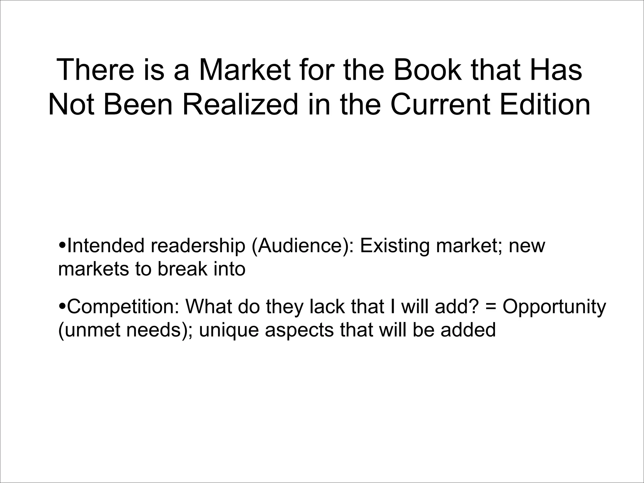 There is a Market for the Book that Has
Not Been Realized in the Current Edition



•Intended readership (Audience): Existing market; new
markets to break into
•Competition: What do they lack that I will add? = Opportunity
(unmet needs); unique aspects that will be added
 