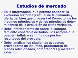 Estudios de mercado Es la información  que permite conocer  la evolución histórica y actual de la demanda y oferta del bien que proveerá el Proyecto, de los insumos principales y de los principales deter-minantes de la evolución de estas variables. Debe informar también sobre  el compor-tamiento esperable de todos  los actores que pueden  influir o ser influidos por los resultados del proyecto.  Debe  analizar los siguientes aspectos:  proveedores de insumos, productores de bienes relacionados, compradores y mercado externo.  