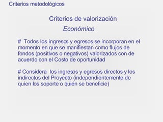 Criterios metodológicos Criterios de valorización Económico   Todos los ingresos y egresos se incorporan en el momento en que se manifiestan como flujos de fondos (positivos o negativos) valorizados con de acuerdo con el Costo de oportunidad  Considera  los ingresos y egresos directos y los indirectos del Proyecto (independientemente de quien los soporte o quién se beneficie)   