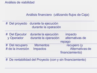 Análisis de viabilidad Análisis financiero  (utilizando flujos de Caja) Del proyecto  durante la ejecución  durante la operación  Del Ejecutor  durante la ejecución  impacto y Operador  durante la operación  alternativas de    repago Del recupero  Momentos  recupero (y  de la inversión  Impactos      Alternativas de      financiamiento) De rentabilidad del Proyecto (con y sin financiamiento) 