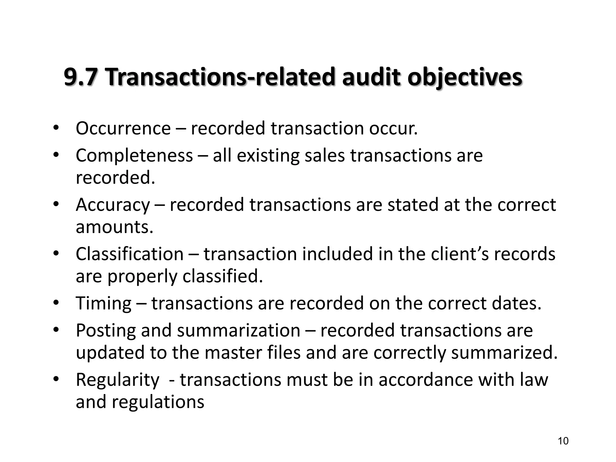 9.7 Transactions-related audit objectives 
•Occurrence – recorded transaction occur. 
•Completeness – all existing sales transactions are recorded. 
•Accuracy – recorded transactions are stated at the correct amounts. 
•Classification – transaction included in the client’s records are properly classified. 
•Timing – transactions are recorded on the correct dates. 
•Posting and summarization – recorded transactions are updated to the master files and are correctly summarized. 
•Regularity - transactions must be in accordance with law and regulations 
10 
10  
