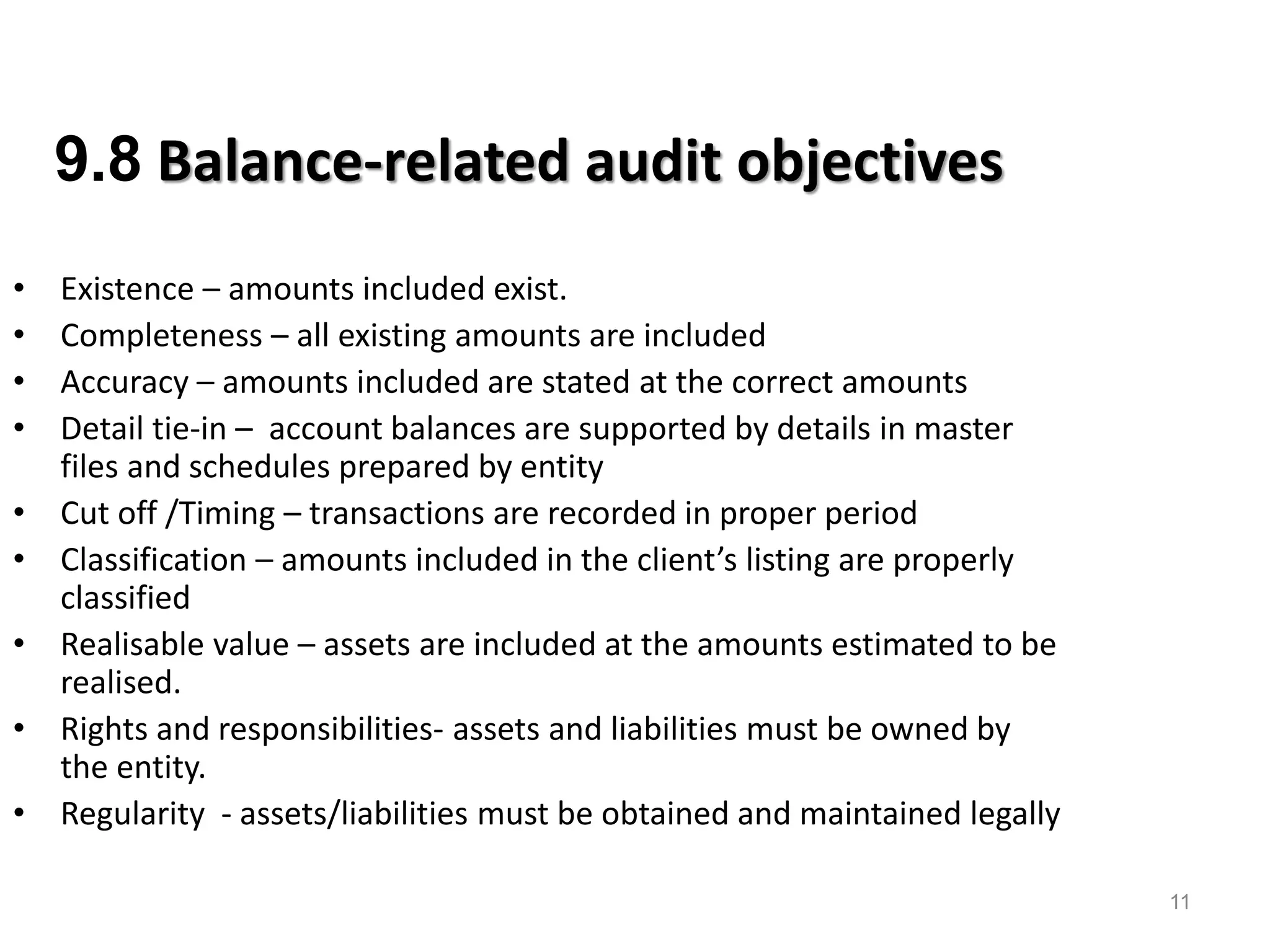 11 
9.8 Balance-related audit objectives 
•Existence – amounts included exist. 
•Completeness – all existing amounts are included 
•Accuracy – amounts included are stated at the correct amounts 
•Detail tie-in – account balances are supported by details in master files and schedules prepared by entity 
•Cut off /Timing – transactions are recorded in proper period 
•Classification – amounts included in the client’s listing are properly classified 
•Realisable value – assets are included at the amounts estimated to be realised. 
•Rights and responsibilities- assets and liabilities must be owned by the entity. 
•Regularity - assets/liabilities must be obtained and maintained legally 
13  