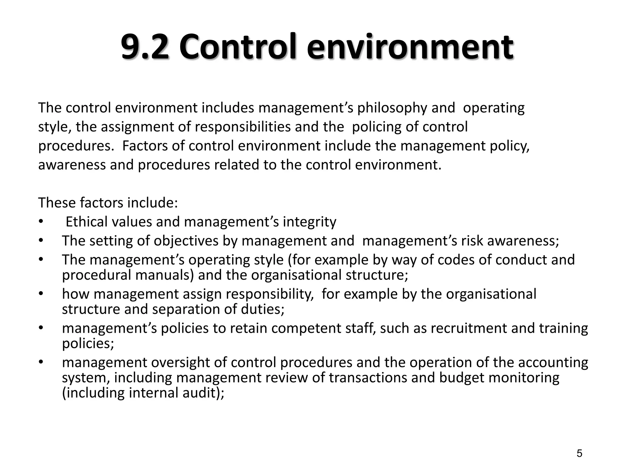 9.2 Control environment 
The control environment includes management’s philosophy and operating 
style, the assignment of responsibilities and the policing of control 
procedures. Factors of control environment include the management policy, 
awareness and procedures related to the control environment. 
These factors include: 
• Ethical values and management’s integrity 
•The setting of objectives by management and management’s risk awareness; 
•The management’s operating style (for example by way of codes of conduct and procedural manuals) and the organisational structure; 
•how management assign responsibility, for example by the organisational structure and separation of duties; 
•management’s policies to retain competent staff, such as recruitment and training policies; 
•management oversight of control procedures and the operation of the accounting system, including management review of transactions and budget monitoring (including internal audit); 
5  