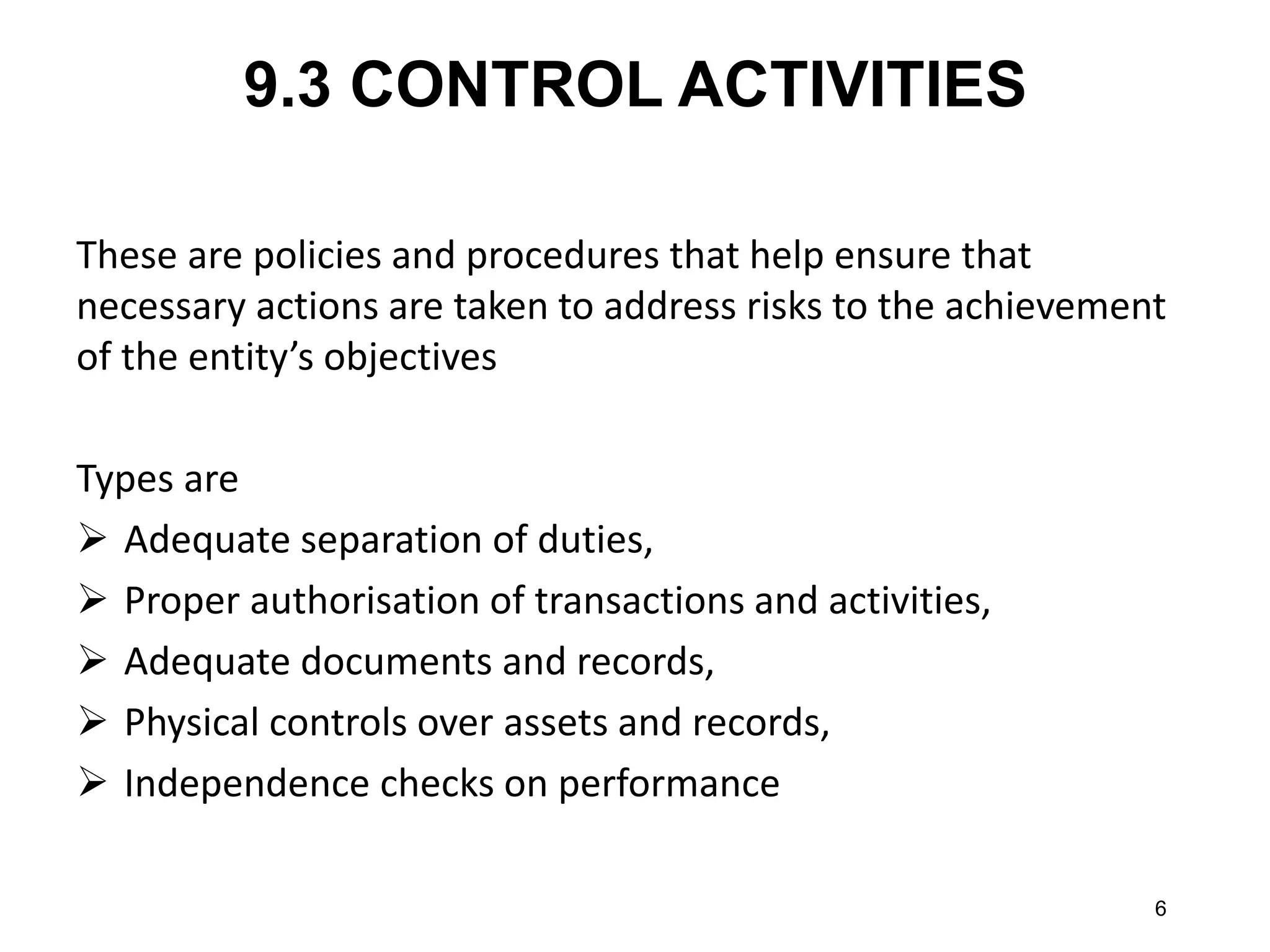 9.3 CONTROL ACTIVITIES 
These are policies and procedures that help ensure that necessary actions are taken to address risks to the achievement of the entity’s objectives 
Types are 
Adequate separation of duties, 
Proper authorisation of transactions and activities, 
Adequate documents and records, 
Physical controls over assets and records, 
Independence checks on performance 
6  