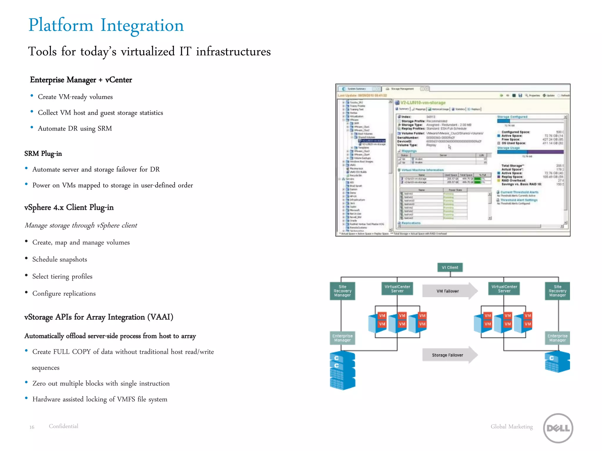 Platform Integration
 Tools for today’s virtualized IT infrastructures
  Enterprise Manager + vCenter
  • Create VM-ready volumes
  • Collect VM host and guest storage statistics
  • Automate DR using SRM

SRM Plug-in
• Automate server and storage failover for DR
• Power on VMs mapped to storage in user-defined order

vSphere 4.x Client Plug-in
Manage storage through vSphere client
• Create, map and manage volumes
• Schedule snapshots
• Select tiering profiles
• Configure replications

vStorage APIs for Array Integration (VAAI)
Automatically offload server-side process from host to array
• Create FULL COPY of data without traditional host read/write
  sequences
• Zero out multiple blocks with single instruction
• Hardware assisted locking of VMFS file system

 16     Confidential                                             Global Marketing
 