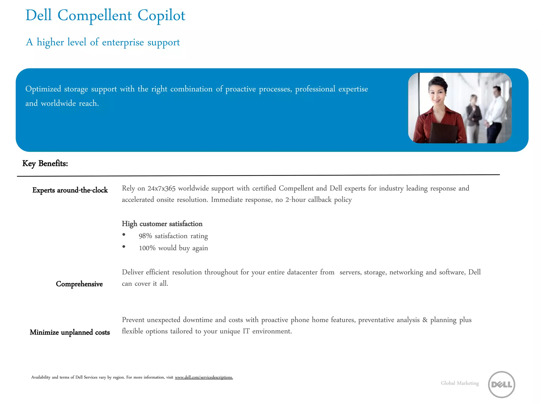 Dell Compellent Copilot
 A higher level of enterprise support


Optimized storage support with the right combination of proactive processes, professional expertise
and worldwide reach.




Key Benefits:

  Experts around-the-clock                            Rely on 24x7x365 worldwide support with certified Compellent and Dell experts for industry leading response and
                                                      accelerated onsite resolution. Immediate response, no 2-hour callback policy

                                                      High customer satisfaction
                                                      • 98% satisfaction rating
                                                      • 100% would buy again

                                                      Deliver efficient resolution throughout for your entire datacenter from servers, storage, networking and software, Dell
                Comprehensive                         can cover it all.


                                                      Prevent unexpected downtime and costs with proactive phone home features, preventative analysis & planning plus
  Minimize unplanned costs                            flexible options tailored to your unique IT environment.



  Availability and terms of Dell Services vary by region. For more information, visit www.dell.com/servicedescriptions.
                                                                                                                                                               Global Marketing
 