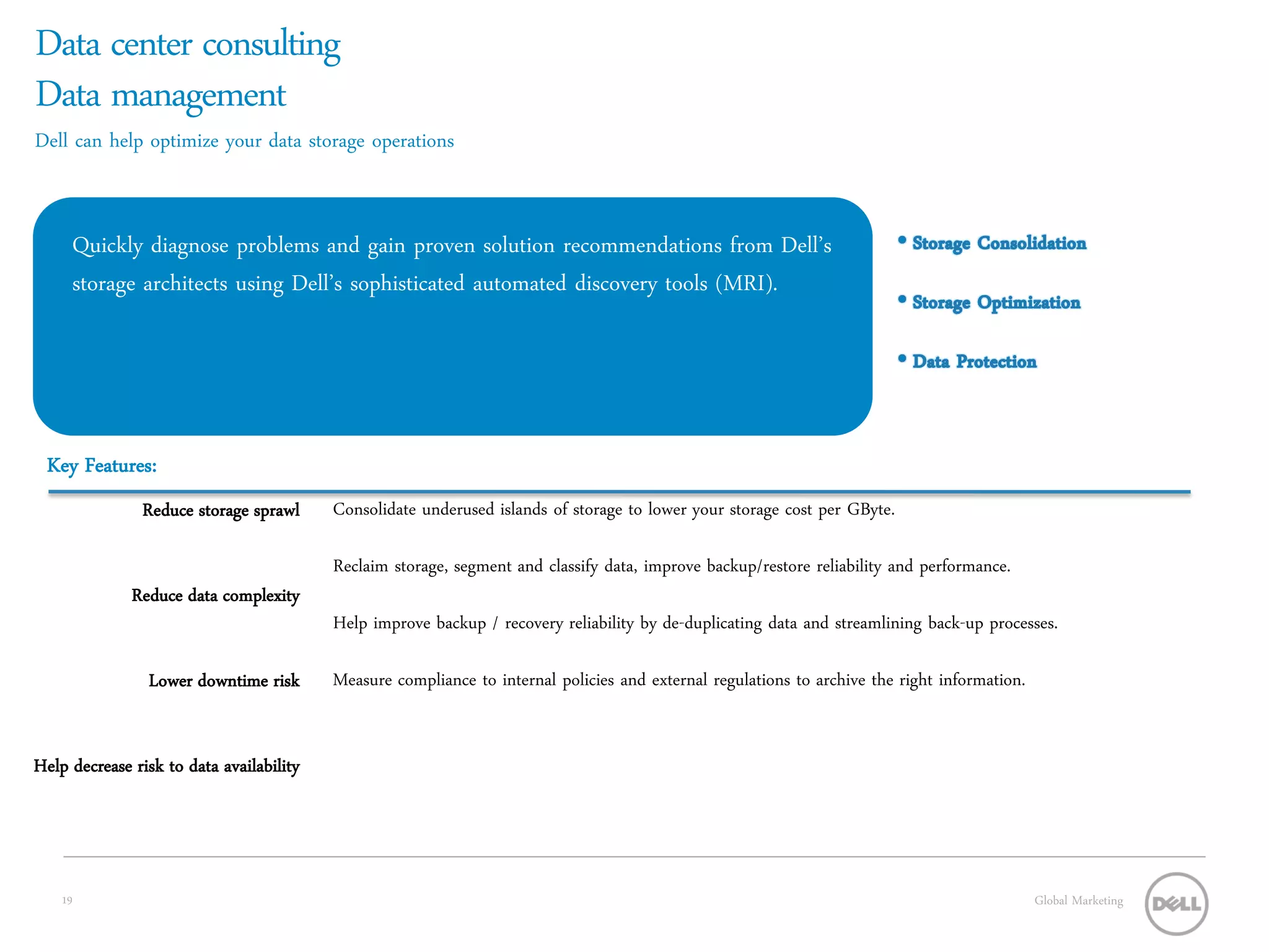 Data center consulting
Data management
Dell can help optimize your data storage operations


     Quickly diagnose problems and gain proven solution recommendations from Dell’s
     storage architects using Dell’s sophisticated automated discovery tools (MRI).




 Key Features:
               Reduce storage sprawl      Consolidate underused islands of storage to lower your storage cost per GByte.

                                          Reclaim storage, segment and classify data, improve backup/restore reliability and performance.
              Reduce data complexity
                                          Help improve backup / recovery reliability by de-duplicating data and streamlining back-up processes.

                Lower downtime risk       Measure compliance to internal policies and external regulations to archive the right information.


Help decrease risk to data availability




    19                                                                                                                                         Global Marketing
 