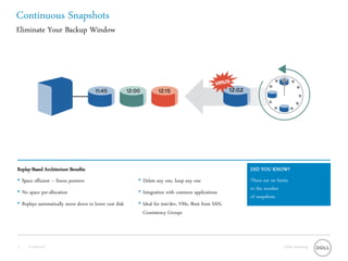 Continuous Snapshots
Eliminate Your Backup Window




Replay-Based Architecture Benefits                                                                 DID YOU KNOW?
• Space efficient – freeze pointers                    • Delete any one, keep any one              There are no limits
                                                                                                   to the number
• No space pre-allocation                              • Integration with common applications
                                                                                                   of snapshots.
• Replays automatically move down to lower cost disk   • Ideal for test/dev, VMs, Boot from SAN,
                                                         Consistency Groups




11   Confidential                                                                                                  Global Marketing
 