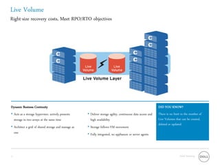 Live Volume
Right-size recovery costs, Meet RPO/RTO objectives




Dynamic Business Continuity                                                                                  DID YOU KNOW?
• Acts as a storage hypervisor, actively presents    • Deliver storage agility, continuous data access and   There is no limit to the number of
  storage to two arrays at the same time               high availability                                     Live Volumes that can be created,
                                                                                                             deleted or updated.
• Architect a grid of shared storage and manage as   • Storage follows VM movement
  one                                                • Fully integrated, no appliances or server agents




13                                                                                                                           Global Marketing
 