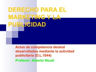 DERECHO PARA EL
MARKETING Y LA
PUBLICIDAD


 Actos de competencia desleal
 desarrollados mediante la actividad
 publicitaria (D.L.1044)
 Profesor: Alberto Nicoli
 