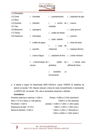 ( 1) Elevações
( 2) Corte

( ) barrilete

( ) apartamentos

( ) telhado

(

( ) depósito de gás

( 3) Ático
( 4) Subsolo
( 5) Tipo
( 6) Mezanino

medição
( ) garagens

( ) play ground

( 7) Térreo
( 8) Cobertura

) centro de ( ) sauna

( ) salão de festas
( ) fachadas

( ) piscina
( ) apto. zelador

( ) salão de jogos

( ) área de lazer
(

)

casa

de

( ) guarita

máquinas

( ) espaço técnico

( ) caixa d’água

( ) depósito de lixo

( ) cotas verticais

(

) demarcação de (

recuos

)salão

de (

ginástica

(

) rampa para

deficiente físico

)vestiário

p/

funcionários

3. A planta a seguir foi desenhada SEM ESCALA, copiar TODOS os detalhes da
planta na escala 1:50. Depois calcular a área de cada compartimento e representar
o CORTE AA’ na escala 1:50, não é necessário desenhar o telhado.
Considerar:
Paredes externas e internas = 0,20 m
Muro = 0,15 m (larg.) e 1,80 (altura)
Pé-direito = 3,00 m

Portas = 0,60m x 2,10m (banheiro)
0,80m x 2,10m (demais)
Janelas = 3,00m x 1,20m x 1,20m (sala)

Espessura da laje = 0,15 m

1,60m x 1,20m x 1,20m (coz.)

Beiral do telhado = 0,60 m

1,50m x 1,20m x 1,20m(dorm.)
1,50m x 0,90m x 1,50m (banh.)

 
