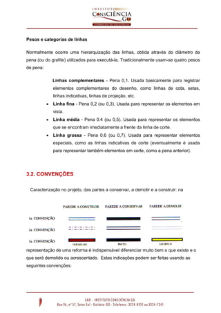 Pesos e categorias de linhas
Normalmente ocorre uma hierarquização das linhas, obtida através do diâmetro da
pena (ou do grafite) utilizados para executá-la. Tradicionalmente usam-se quatro pesos
de pena:
Linhas complementares - Pena 0,1. Usada basicamente para registrar
elementos complementares do desenho, como linhas de cota, setas,
linhas indicativas, linhas de projeção, etc.


Linha fina - Pena 0,2 (ou 0,3). Usada para representar os elementos em
vista.



Linha média - Pena 0.4 (ou 0,5). Usada para representar os elementos
que se encontram imediatamente a frente da linha de corte.



Linha grossa - Pena 0.6 (ou 0,7). Usada para representar elementos
especiais, como as linhas indicativas de corte (eventualmente é usada
para representar também elementos em corte, como a pena anterior).

3.2. CONVENÇÕES
Caracterização no projeto, das partes a conservar, a demolir e a construir: na

representação de uma reforma é indispensável diferenciar muito bem o que existe e o
que será demolido ou acrescentado. Estas indicações podem ser feitas usando as
seguintes convenções:

 