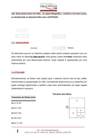 obs. Essa pintura deve ser feita , na cópia heliográfica , contínua e em tom suave;
ou diretamente no desenho feito com o AUTOCAD .

3.3. HACHURAS
Concreto

Madeira

Os elementos que em um desenho projetivo estão sendo cortados aparecem com um
peso maior no desenho. Alémaparente mais grossa, esses elementos costumam estar
Terra
Concreto da linha
preenchidos por uma determinada hachura. Cada material é representado por uma
hachura diversa.

3.4.FOLHAS
Normalmemente, as folhas mais usadas para o desenho técnico são do tipo sulfite.
Anteriormente à popularização do CAD, normalmente desenvolvia-se os desenhos em
papel manteiga (desenhados à grafite) e eles eram arte-finalizados em papel vegetal
(desenhados à nanquim).
Tamanho das folhas
Tamanhos de folhas (mm)
A
A4 210 X 297

1
A0

A3 297 X 420
A
A2 420 X 594

A
2

A1 594 X 841
A0 841 X 1189

3
A

A

4

4

 