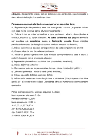 adequada, devidamente cotada, com as dimensões dos ambientes, sua destinação e
área, além da indicação dos níveis dos pisos.

Para representação da planta devemos observar os seguintes itens:
a). Representação das paredes ( altas com traço grosso contínuo , e paredes baixas
com traço médio continuo com a altura correspondente ) ;
b). Colocar todas as cotas necessárias a cada pavimento, telhado, dependências a
construir, modificar ou sofrer acréscimo. As cotas constantes dos projetos deverão
ser escritas em caracteres claros e facilmente legíveis. Essas medidas
prevalecerão no caso de divergência com as medidas tomadas no desenho;
c). Indicar os destinos e as áreas correspondentes de cada compartimento em m2;
d). Colocar o tipo de piso de cada compartimento ;
e). Indicar as portas e janelas com suas medidas correspondentes ( base x altura X
peitoril) de acordo com a simbologia adotada ;
f). Representar piso cerâmico ou similar com quadrículas ( linha fina ) ;
g). Indicar desníveis se houver ;
h). Representar todas as peças sanitárias , tanque , pia de cozinha (obrigatório );
i). Com linha pontilhada , indicar o beiral ( linha invisível );
j). Indicar a posição de todas as divisas do lote;
l). Indicar onde passam os cortes longitudinal e transversal ( traço e ponto com linha
grossa ) e o sentido de observação , colocando letras ou números que correspondem
aos cortes.

Para o exercício seguinte, utilize as seguintes medidas:
Muro e paredes internas = 0.15m
Paredes externas = 0,20m
Muro alinhamento = 0,30 m
Jl = 2,00 x 1,20 X 0,90 m
J2 = 1,50 X 1,20 X 0,90 m
J3 = 0,60 X 0,60 X 1,50 m
J4=1,60 X 1,00m X1,10 m

 
