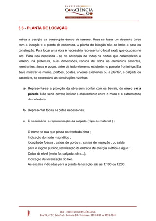 6.3 - PLANTA DE LOCAÇÂO
Indica a posição da construção dentro do terreno. Pode-se fazer um desenho único
com a locação e a planta de cobertura. A planta de locação não se limita a casa ou
construção. Para locar uma obra é necessário representar o local exato que ocupará no
lote. Para isso necessita - se da obtenção de todos os dados que caracterizam o
terreno, na prefeitura, suas dimensões, recuos de todos os elementos salientes,
reentrantes, áreas e poços, além de todo elemento existente no passeio fronteiriço; Ela
deve mostrar os muros, portões, postes, árvores existentes ou a plantar, a calçada ou
passeio e, se necessário às construções vizinhas.

a- Representa-se a projeção da obra sem contar com os beirais, do muro até a
parede, Não seria correto indicar o afastamento entre o muro e a extremidade
da cobertura;

b- Representar todas as cotas necessárias.

c- É necessário a representação da calçada ( tipo de material ) ;

O nome da rua que passa na frente da obra ;
Indicação do norte magnético ;
locação de fossas , caixas de gordura , caixas de inspeção , ou saída
para o esgoto publico, localização da entrada de energia elétrica e água;
Cotas de nível (meio fio, calçada, obra...);
Indicação da localização do lixo.
As escalas indicadas para a planta de locação são as 1:100 ou 1:200.

 