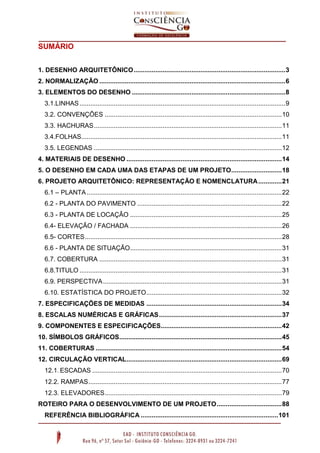 SUMÁRIO
1. DESENHO ARQUITETÔNICO .................................................................................... 3
2. NORMALIZAÇÃO ....................................................................................................... 6
3. ELEMENTOS DO DESENHO ..................................................................................... 8
3.1.LINHAS .................................................................................................................. 9
3.2. CONVENÇÕES .................................................................................................. 10
3.3. HACHURAS ........................................................................................................ 11
3.4.FOLHAS............................................................................................................... 11
3.5. LEGENDAS ........................................................................................................ 12
4. MATERIAIS DE DESENHO ...................................................................................... 14
5. O DESENHO EM CADA UMA DAS ETAPAS DE UM PROJETO ............................ 18
6. PROJETO ARQUITETÔNICO: REPRESENTAÇÃO E NOMENCLATURA ............. 21
6.1 – PLANTA ............................................................................................................ 22
6.2 - PLANTA DO PAVIMENTO ................................................................................ 22
6.3 - PLANTA DE LOCAÇÂO .................................................................................... 25
6.4- ELEVAÇÃO / FACHADA .................................................................................... 26
6.5- CORTES ............................................................................................................. 28
6.6 - PLANTA DE SITUAÇÃO .................................................................................... 31
6.7. COBERTURA ..................................................................................................... 31
6.8.TITULO ................................................................................................................ 31
6.9. PERSPECTIVA ................................................................................................... 31
6.10. ESTATÍSTICA DO PROJETO ........................................................................... 32
7. ESPECIFICAÇÕES DE MEDIDAS ........................................................................... 34
8. ESCALAS NUMÉRICAS E GRÁFICAS .................................................................... 37
9. COMPONENTES E ESPECIFICAÇÕES................................................................... 42
10. SÍMBOLOS GRÁFICOS.......................................................................................... 45
11. COBERTURAS ....................................................................................................... 54
12. CIRCULAÇÃO VERTICAL ...................................................................................... 69
12.1. ESCADAS ......................................................................................................... 70
12.2. RAMPAS ........................................................................................................... 77
12.3. ELEVADORES .................................................................................................. 79
ROTEIRO PARA O DESENVOLVIMENTO DE UM PROJETO .................................... 88
REFERÊNCIA BIBLIOGRÁFICA ............................................................................ 101

 
