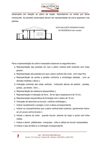 observador em relação ao plano da seção. Assinalamos os cortes por letras
maiúsculas. As paredes secionadas devem ser representadas tal como aparecem nas
plantas.
VISTA EM CORTE PERSPECTIVADO
DA RESIDÊNCIA (sem escala)

A.S

RTE

ER

ZI

VIÇ

CO

CO

NH

O

A

AA

Para a representação do corte é necessário observar os seguintes itens :
a. Representação das paredes em que o plano vertical está cortando com traço
grosso ;
b. Representação das paredes em que o plano vertical não corta , com traço fino;
c. Representação de portas e janelas conforme a simbologia adotada , com as
devidas medidas ( altura );
d. Indicação somente das cotas verticais , indicando alturas de peitoris , janelas,
portas , pé direito , forro ...
e. Representação da cobertura (esquemática );
f. Representação e indicação do forro . Se for laje a espessura é de 10 cm;
g. Representação esquemática da fundação com o lastro de 10 cm;
h. Indicação de desníveis se houver ( verificar simbologia );
i. Indicar revestimento ( azulejos ) com a altura correspondente;
j. Indicar os compartimentos que o plano vertical está cortando ( geralmente indicase um pouco acima do piso );
k. Indicar o desvio do corte , quando houver ,através de traço e ponto com linha
média;
l. Indicar o beiral , platibandas , marquises , rufos e calhas se houver necessidade;
m. Indicar o tipo de telha e a inclinação correspondente

 