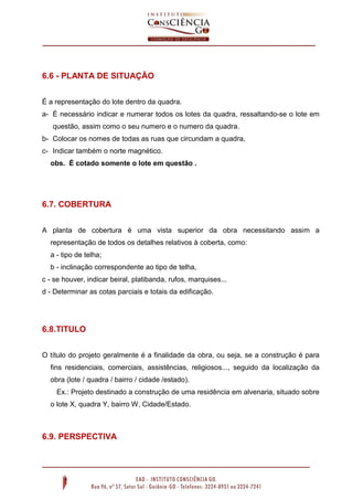 6.6 - PLANTA DE SITUAÇÃO
É a representação do lote dentro da quadra.
a- É necessário indicar e numerar todos os lotes da quadra, ressaltando-se o lote em
questão, assim como o seu numero e o numero da quadra.
b- Colocar os nomes de todas as ruas que circundam a quadra,
c- Indicar também o norte magnético.
obs. É cotado somente o lote em questão .

6.7. COBERTURA
A planta de cobertura é uma vista superior da obra necessitando assim a
representação de todos os detalhes relativos à coberta, como:
a - tipo de telha;
b - inclinação correspondente ao tipo de telha,
c - se houver, indicar beiral, platibanda, rufos, marquises...
d - Determinar as cotas parciais e totais da edificação.

6.8.TITULO
O título do projeto geralmente é a finalidade da obra, ou seja, se a construção é para
fins residenciais, comerciais, assistências, religiosos..., seguido da localização da
obra (lote / quadra / bairro / cidade /estado).
Ex.: Projeto destinado a construção de uma residência em alvenaria, situado sobre
o lote X, quadra Y, bairro W, Cidade/Estado.

6.9. PERSPECTIVA

 