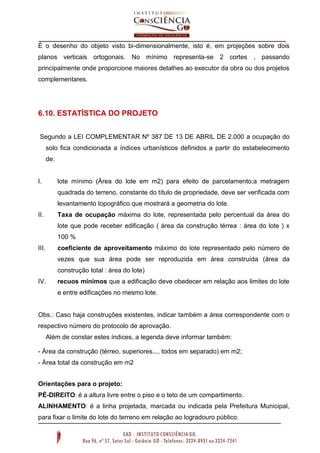 É o desenho do objeto visto bi-dimensionalmente, isto é, em projeções sobre dois
planos verticais ortogonais. No mínimo representa-se 2 cortes , passando
principalmente onde proporcione maiores detalhes ao executor da obra ou dos projetos
complementares.

6.10. ESTATÍSTICA DO PROJETO
Segundo a LEI COMPLEMENTAR Nº 387 DE 13 DE ABRIL DE 2.000 a ocupação do
solo fica condicionada a índices urbanísticos definidos a partir do estabelecimento
de:

I.

lote mínimo (Área do lote em m2) para efeito de parcelamento;a metragem
quadrada do terreno, constante do título de propriedade, deve ser verificada com
levantamento topográfico que mostrará a geometria do lote.

II.

Taxa de ocupação máxima do lote, representada pelo percentual da área do
lote que pode receber edificação ( área da construção térrea : área do lote ) x
100 %

III.

coeficiente de aproveitamento máximo do lote representado pelo número de
vezes que sua área pode ser reproduzida em área construída (área da
construção total : área do lote)

IV.

recuos mínimos que a edificação deve obedecer em relação aos limites do lote
e entre edificações no mesmo lote.

Obs.: Caso haja construções existentes, indicar também a área correspondente com o
respectivo número do protocolo de aprovação.
Além de constar estes índices, a legenda deve informar também:
- Área da construção (térreo, superiores..., todos em separado) em m2;
- Área total da construção em m2
Orientações para o projeto:
PÉ-DIREITO: é a altura livre entre o piso e o teto de um compartimento.
ALINHAMENTO: é a linha projetada, marcada ou indicada pela Prefeitura Municipal,
para fixar o limite do lote do terreno em relação ao logradouro público .

 
