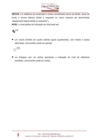 RECUO: é a distância da construção a divisa considerada (recuo de frente, recuo de
fundo e recuos laterais direito e esquerdo ou como costuma ser denominado
“afastamento lateral direito ou esquerdo”).
NIVEL: o sinal gráfico da indicação de nível pode ser:
0.0
0



um círculo dividido em quatro setores iguais (quadrantes), com cheios e vazios
alternados, comumente usado em plantas
0.0
0



um triângulo com um vértice apontando a indicação do nível de referência
escolhido, comumente usado em cortes.

 