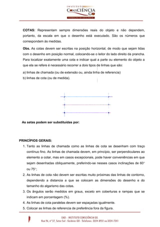 COTAS: Representam sempre dimensões reais do objeto e não dependem,
portanto, da escala em que o desenho está executado. São os números que
correspondem às medidas.
Obs. As cotas devem ser escritas na posição horizontal, de modo que sejam lidas
com o desenho em posição normal, colocando-se o leitor do lado direito da prancha.
Para localizar exatamente uma cota e indicar qual a parte ou elemento do objeto a
que ela se refere é necessário recorrer a dois tipos de linhas que são:
a) linhas de chamada (ou de extensão ou, ainda linha de referencia)
b) linhas de cota (ou de medida).

As setas podem ser substituídas por:

PRINCÍPIOS GERAIS:
1. Tanto as linhas de chamada como as linhas de cota se desenham com traço
contínuo fino. As linhas de chamada devem, em princípio, ser perpendiculares ao
elemento a cotar, mas em casos excepcionais, pode haver conveniências em que
sejam desenhadas obliquamente, preferindo-se nesses casos inclinações de 60
ou 75;
2. As linhas de cota não devem ser escritas muito próximas das linhas de contorno,
dependendo a distancia a que se colocam as dimensões do desenho e do
tamanho do algarismo das cotas.
3. Os ângulos serão medidos em graus, exceto em coberturas e rampas que se
indicam em porcentagem (%).
4. As linhas de cota paralelas devem ser espaçadas igualmente.
5. Colocar as linhas de referencia de preferência fora da figura.

 