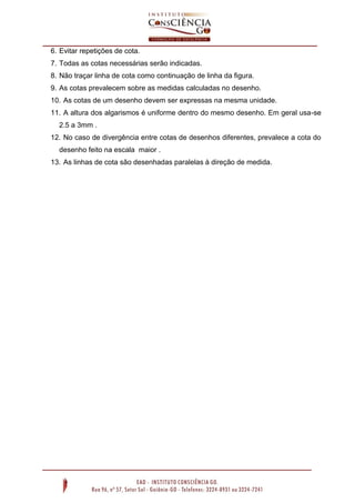 6. Evitar repetições de cota.
7. Todas as cotas necessárias serão indicadas.
8. Não traçar linha de cota como continuação de linha da figura.
9. As cotas prevalecem sobre as medidas calculadas no desenho.
10. As cotas de um desenho devem ser expressas na mesma unidade.
11. A altura dos algarismos é uniforme dentro do mesmo desenho. Em geral usa-se
2.5 a 3mm .
12. No caso de divergência entre cotas de desenhos diferentes, prevalece a cota do
desenho feito na escala maior .
13. As linhas de cota são desenhadas paralelas à direção de medida.

 