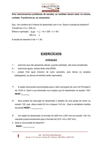 Para solucionarmos problemas de escalas, as medidas devem estar na mesma
unidade. Transforme-as, se necessário!

Exp.: Um canteiro de 2 metros foi desenhado com 4 cm. Qual é a escala do desenho?
Transforme: 2 m = 200 cm
Efetue a operação: 4 cm = 1 / 4x = 200 / x = 50 /
200 cm

x

A escala do desenho é de = 1: 50.

EXERCÍCIOS
ATENÇÃO
1–

exercício que não apresente cálculo, quando solicitado, não será considerado.

2–

exercícios iguais, ambos terão nota ZERO.

3–

projeto final igual (mesmo de outro semestre, pois temos os projetos

catalogados), os alunos envolvidos serão reprovados.

1º.

A seção transversal recomendada para o leito carroçável de uma Via Principal é
de 10,50 m. Qual a sua dimensão num projeto que foi desenhado na escala 1:50?
RESP.:_______

2º.

Num projeto de execução foi desenhado o detalhe de uma janela de correr na
escala 1:20, cuja altura mede 9,0 cm e largura 14,0 cm . Qual a verdadeira medida
da janela?RESP.: __________

3º.

Um objeto foi desenhado no formato A3 (420 mm x 297 mm) em escala 1:50. Foi
reduzido proporcionalmente para o formato A4 (210 mm x 297 mm)

 Qual a nova escala do desenho?
RESP.: __________

 