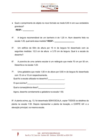  Qual o comprimento do objeto no novo formato se mede 8,40 m em sua verdadeira
grandeza?
RESP.: __________

4º.

A largura recomendável de um banheiro é de 1,20 m. Num desenho feito na
escala 1:25, qual será essa medida? RESP.: __________________

5º.

Um edifício de 50m de altura por 15 m de largura foi desenhado com as
seguintes medidas: 12,5 cm de altura e 3,75 cm de largura. Qual é a escala do
desenho?

6º.

A prancha de uma carteira escolar é um retângulo que mede 70 cm por 50 cm.
Desenhe-a na escala 1:25:

7º.

Uma geladeira que mede 1,50 m de altura por 0,60 m de largura foi desenhada
com 15 cm e 10 cm respectivamente.

Qual foi a escala utilizada no desenho?_______________.
O que ocorreu?__________________________________.
Qual a conseqüência disso?________________________.
Agora, desenhe corretamente a geladeira na escala 1:50.

8º. A planta acima, pg. 13, foi desenhada SEM ESCALA, copiar TODOS os detalhes da
planta na escala 1:50. Depois representar a planta de locação, o CORTE AA’ e a
elevação principal, na mesma escala.

 