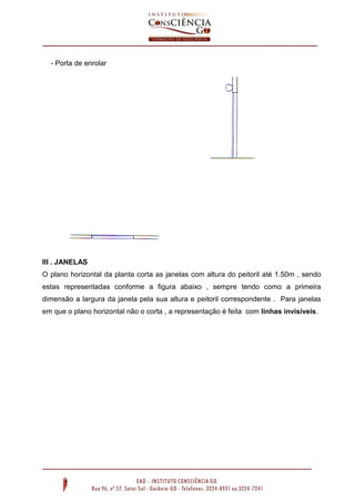 - Porta de enrolar

III . JANELAS
O plano horizontal da planta corta as janelas com altura do peitoril até 1.50m , sendo
estas representadas conforme a figura abaixo , sempre tendo como a primeira
dimensão a largura da janela pela sua altura e peitoril correspondente . Para janelas
em que o plano horizontal não o corta , a representação é feita com linhas invisíveis.

 