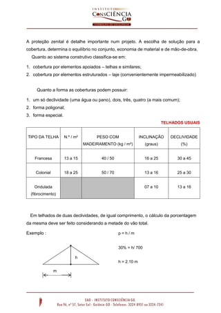 A proteção zenital é detalhe importante num projeto. A escolha de solução para a
cobertura, determina o equilíbrio no conjunto, economia de material e de mão-de-obra.
Quanto ao sistema construtivo classifica-se em:
1. cobertura por elementos apoiados – telhas e similares;
2. cobertura por elementos estruturados – laje (convenientemente impermeabilizado)

Quanto a forma as coberturas podem possuir:
1. um só declividade (uma água ou pano), dois, três, quatro (a mais comum);
2. forma poligonal;
3. forma especial.
TELHADOS USUAIS

TIPO DA TELHA

N.º / m²

PESO COM

INCLINAÇÃO

DECLIVIDADE

MADEIRAMENTO (kg / m²)

(graus)

(%)

Francesa

13 a 15

40 / 50

16 a 25

30 a 45

Colonial

18 a 25

50 / 70

13 a 16

25 a 30

07 a 10

13 a 16

Ondulada
(fibrocimento)

Em telhados de duas declividades, de igual comprimento, o cálculo da porcentagem
da mesma deve ser feito considerando a metade do vão total.
Exemplo :

p=h/m

30% = h/ 700
h
h = 2.10 m
m

 