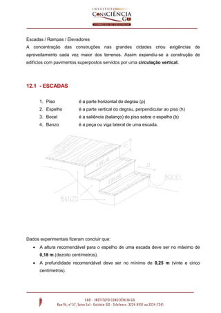 Escadas / Rampas / Elevadores
A concentração das construções nas grandes cidades criou exigências de
aproveitamento cada vez maior dos terrenos. Assim expandiu-se a construção de
edifícios com pavimentos superpostos servidos por uma circulação vertical.

12.1 - ESCADAS
1. Piso

é a parte horizontal do degrau (p)

2. Espelho

é a parte vertical do degrau, perpendicular ao piso (h)

3. Bocel

é a saliência (balanço) do piso sobre o espelho (b)

4. Banzo

é a peça ou viga lateral de uma escada.

Dados experimentais fizeram concluir que:


A altura recomendável para o espelho de uma escada deve ser no máximo de
0,18 m (dezoito centímetros).



A profundidade recomendável deve ser no mínimo de 0,25 m (vinte e cinco
centímetros).

 