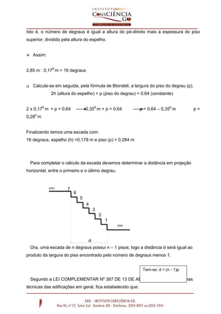 Isto é, o número de degraus é igual a altura do pé-direito mais a espessura do piso
superior, dividido pela altura do espelho.
 Assim:
2,85 m : 0,178 m = 16 degraus



Calcula-se em seguida, pela fórmula de Blondell, a largura do piso do degrau (p).
2h (altura do espelho) + p (piso do degrau) = 0,64 (constante)

2 x 0,178 m + p = 0,64

0,356 m + p = 0,64

p = 0,64 – 0,356 m

0,284 m

Finalizando temos uma escada com:
16 degraus, espelho (h) =0,178 m e piso (p) = 0,284 m

Para completar o cálculo da escada devemos determinar a distância em projeção
horizontal, entre o primeiro e o último degrau.

piso
superior

7

6
5
4
3
2
1
piso
inferior

d
Ora, uma escada de n degraus possui n – 1 pisos; logo a distância d será igual ao
produto da largura do piso encontrado pelo número de degraus menos 1.
Tem-se: d = (n - 1)p

Segundo a LEI COMPLEMENTAR Nº 387 DE 13 DE ABRIL DE 2.000 das normas
técnicas das edificações em geral, fica estabelecido que:

Na figura: d = 6p

p=

 