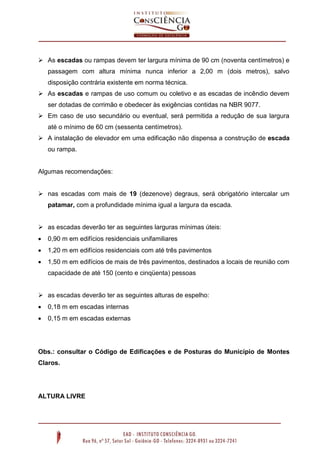  As escadas ou rampas devem ter largura mínima de 90 cm (noventa centímetros) e
passagem com altura mínima nunca inferior a 2,00 m (dois metros), salvo
disposição contrária existente em norma técnica.
 As escadas e rampas de uso comum ou coletivo e as escadas de incêndio devem
ser dotadas de corrimão e obedecer às exigências contidas na NBR 9077.
 Em caso de uso secundário ou eventual, será permitida a redução de sua largura
até o mínimo de 60 cm (sessenta centímetros).
 A instalação de elevador em uma edificação não dispensa a construção de escada
ou rampa.

Algumas recomendações:
 nas escadas com mais de 19 (dezenove) degraus, será obrigatório intercalar um
patamar, com a profundidade mínima igual a largura da escada.
 as escadas deverão ter as seguintes larguras mínimas úteis:


0,90 m em edifícios residenciais unifamiliares



1,20 m em edifícios residenciais com até três pavimentos



1,50 m em edifícios de mais de três pavimentos, destinados a locais de reunião com
capacidade de até 150 (cento e cinqüenta) pessoas

 as escadas deverão ter as seguintes alturas de espelho:


0,18 m em escadas internas



0,15 m em escadas externas

Obs.: consultar o Código de Edificações e de Posturas do Município de Montes
Claros.

ALTURA LIVRE

 