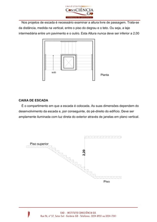 Nos projetos de escada é necessário examinar a altura livre de passagem. Trata-se
da distância, medida na vertical, entre o piso do degrau e o teto. Ou seja, a laje
intermediária entre um pavimento e o outro. Esta Altura nunca deve ser inferior a 2,00

sob

Planta

e

esquemática
Sem escala

CAIXA DE ESCADA
É o compartimento em que a escada é colocada. As suas dimensões dependem do
desenvolvimento da escada e, por conseguinte, do pé-direito do edifício. Deve ser
amplamente iluminada com luz direta do exterior através de janelas em plano vertical.

2,20

Piso superior

Piso
inferior

 