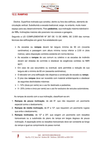 12.2. RAMPAS
Declive. Superfície inclinada que constitui, dentro ou fora dos edifícios, elemento de
circulação vertical. Substituindo a escada tradicional, exige, no entanto, muito maior
espaço para seu desenvolvimento. Para pedestres, sua inclinação máxima tolerável é
de 15%. Inclinações maiores são possíveis nos acessos a garagens.
Segundo a LEI COMPLEMENTAR Nº 387 DE 13 DE ABRIL DE 2.000 das normas
técnicas das edificações em geral, fica estabelecido que:
 As escadas ou rampas devem ter largura mínima de 90 cm (noventa
centímetros) e passagem com altura mínima nunca inferior a 2,00 m (dois
metros), salvo disposição contrária existente em norma técnica.
 As escadas e rampas de uso comum ou coletivo e as escadas de incêndio
devem ser dotadas de corrimão e obedecer às exigências contidas na NBR
9077.
 Em caso de uso secundário ou eventual, será permitida a redução de sua
largura até o mínimo de 60 cm (sessenta centímetros).
 O elevador em uma edificação não dispensa a construção de escada ou rampa.
 O piso das rampas deve ser revestido com material antiderrapante e obedecer
às seguintes declividades máximas:
 I - 12% (doze por cento) se o uso for destinado a pedestres;
 II - 25% (vinte e cinco por cento) se o uso for exclusivo de veículos automotores.

As rampas de acordo com a sua inclinação, classificam-se em:
1. Rampas de pouca inclinação, de até 6º, que não requerem um pavimento
especial contra o deslizamento;
2. Rampas de média inclinação, de 6º a 12º, que requerem um pavimento rugoso
que evita o deslizamento;
3. Rampas inclinadas, de 12º a 25º, que exigem um pavimento com ressaltos
transversais ou a subdivisão do plano da rampa em largos degraus de pouca
inclinação. A separação entre os ressaltos transversais deve ser constante ao longo
da rampa e igual ao comprimento do passo normal.

 