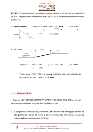 EXEMPLO: ao calcularmos uma rampa para automóveis, a declividade aconselhada é
de 20%, se precisarmos vencer uma altura de + 1,40 m tendo como referência o nível
0,00 da rua:
Sen  = B onde Sen 12º = 1,40

 Teoricamente:

A
A

B = 1,40

A

0,20 = 1,40
A

A = 7,00 m

 = 12º

 Na prática:

7,00 m
+ 1.40 m
0.00

Regra de 3:

1,40m = 20%
x

x = 14,00m : 20%

x = 7,00m

100%

Temos ainda: 100% : 20% = 5

multiplicar esse valor pela altura a

ser vencida, ou seja: 1,40 m x 5 = 7,00 m

12.3. ELEVADORES
Segundo a LEI COMPLEMENTAR Nº 387 DE 13 DE ABRIL DE 2.000 das normas
técnicas das edificações em geral, fica estabelecido que:

 É obrigatória a instalação de, no mínimo, um elevador nas edificações de mais de
três pavimentos acima do térreo, e de, no mínimo, dois elevadores, no caso de
mais de sete pavimentos acima do térreo.

 
