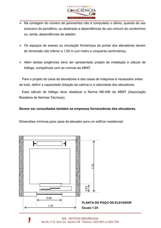  Na contagem do número de pavimentos não é computado o último, quando de uso
exclusivo do penúltimo, ou destinado a dependências de uso comum do condomínio
ou, ainda, dependências de zelador.
 Os espaços de acesso ou circulação fronteiriços às portas dos elevadores devem
ter dimensão não inferior a 1,50 m (um metro e cinqüenta centímetros).
 Além destas exigências deve ser apresentado projeto de instalação e cálculo de
tráfego, compatíveis com as normas da ABNT.

Para o projeto da caixa de elevadores e das casas de máquinas é necessário antes
de tudo, definir a capacidade (lotação da cabina) e a velocidade dos elevadores.
Esse cálculo de tráfego deve obedecer a Norma NB-596 da ABNT (Associação
Brasileira de Normas Técnicas).

Devem ser consultadas também as empresas fornecedoras dos elevadores.

0,23

1,70

Dimensões mínimas para caixa de elevador para um edifício residencial:

0,80

PLANTA DO POÇO DO ELEVADOR
1,70

Escala 1:25

 