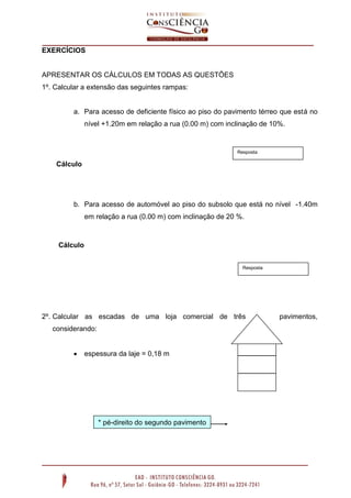 EXERCÍCIOS

APRESENTAR OS CÁLCULOS EM TODAS AS QUESTÕES
1º. Calcular a extensão das seguintes rampas:

a. Para acesso de deficiente físico ao piso do pavimento térreo que está no
nível +1.20m em relação a rua (0.00 m) com inclinação de 10%.

Resposta

Cálculo

b. Para acesso de automóvel ao piso do subsolo que está no nível -1.40m
em relação a rua (0.00 m) com inclinação de 20 %.

Cálculo
Resposta

2º. Calcular as escadas de uma loja comercial de três
considerando:


espessura da laje = 0,18 m

* pé-direito do segundo pavimento
= 3.00 m

pavimentos,

 